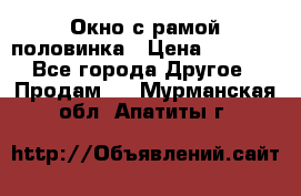 Окно с рамой половинка › Цена ­ 4 000 - Все города Другое » Продам   . Мурманская обл.,Апатиты г.